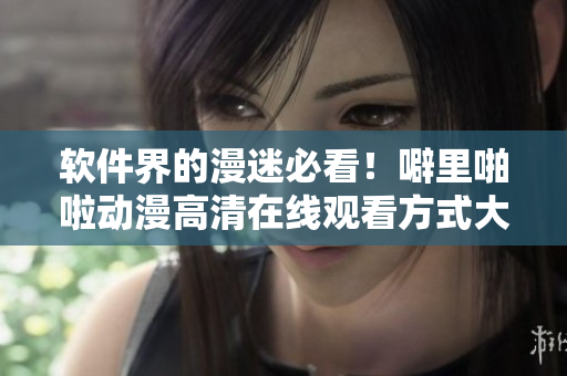 软件界的漫迷必看！噼里啪啦动漫高清在线观看方式大揭秘