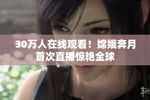 30万人在线观看！嫦娥奔月首次直播惊艳全球