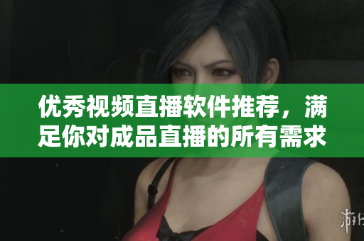 优秀视频直播软件推荐，满足你对成品直播的所有需求