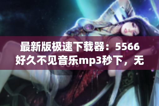 最新版极速下载器：5566好久不见音乐mp3秒下，无需等待！