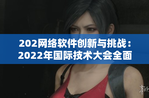202网络软件创新与挑战：2022年国际技术大会全面解析