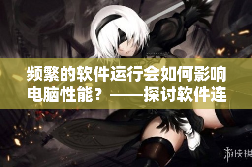 频繁的软件运行会如何影响电脑性能？——探讨软件连续使用的影响