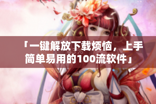 「一键解放下载烦恼，上手简单易用的100流软件」