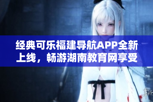 经典可乐福建导航APP全新上线，畅游湖南教育网享受智能软件服务