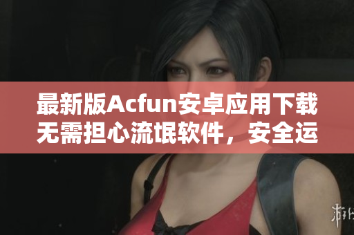 最新版Acfun安卓应用下载无需担心流氓软件，安全运行流畅使用