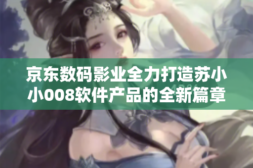 京东数码影业全力打造苏小小008软件产品的全新篇章