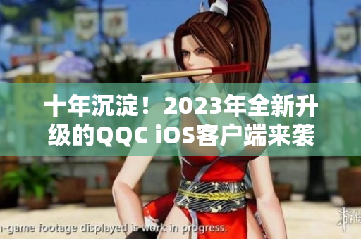 十年沉淀！2023年全新升级的QQC iOS客户端来袭