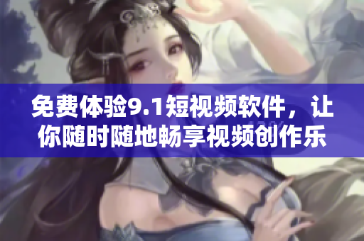 免费体验9.1短视频软件，让你随时随地畅享视频创作乐趣！