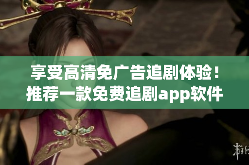 享受高清免广告追剧体验！推荐一款免费追剧app软件