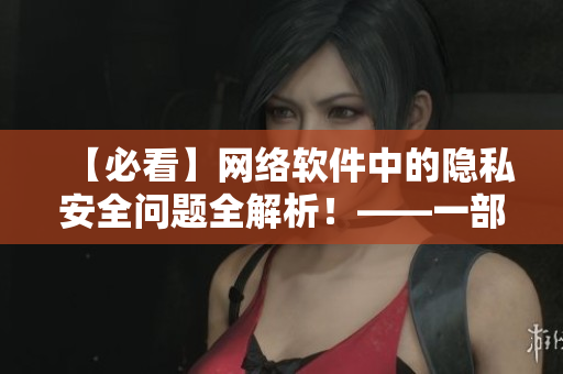 【必看】网络软件中的隐私安全问题全解析！——一部网络软件安全大揭秘