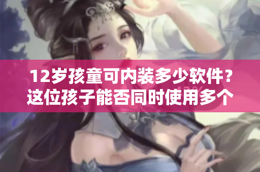 12岁孩童可内装多少软件？这位孩子能否同时使用多个软件？