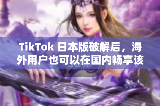 TikTok 日本版破解后，海外用户也可以在国内畅享该应用