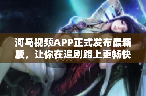河马视频APP正式发布最新版，让你在追剧路上更畅快！