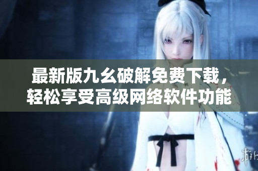 最新版九幺破解免费下载，轻松享受高级网络软件功能