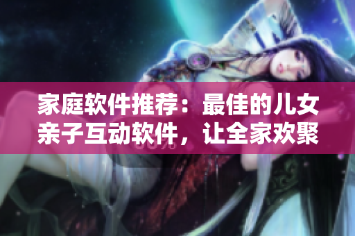 家庭软件推荐：最佳的儿女亲子互动软件，让全家欢聚一堂