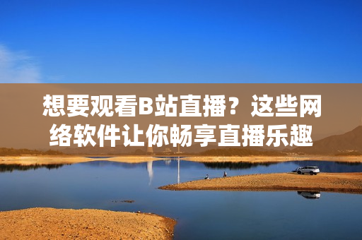 想要观看B站直播？这些网络软件让你畅享直播乐趣
