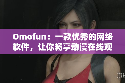 Omofun：一款优秀的网络软件，让你畅享动漫在线观看体验