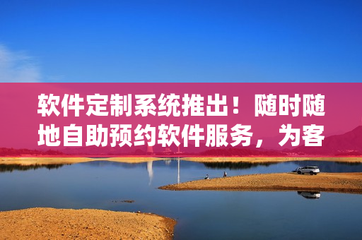 软件定制系统推出！随时随地自助预约软件服务，为客户提供24小时不间断服务