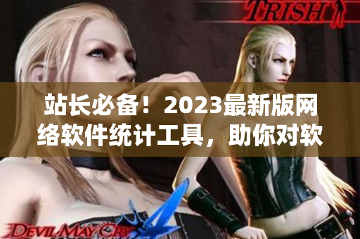 站长必备！2023最新版网络软件统计工具，助你对软件业务全面掌控