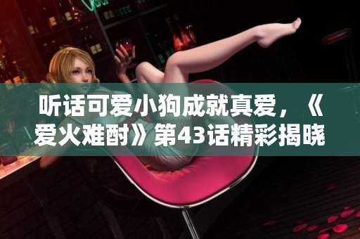 听话可爱小狗成就真爱，《爱火难酎》第43话精彩揭晓！