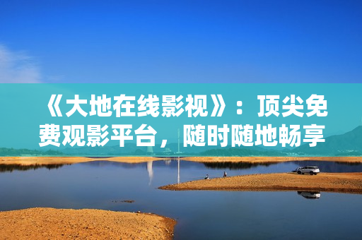 《大地在线影视》：顶尖免费观影平台，随时随地畅享影视大片