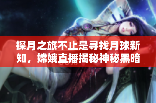 探月之旅不止是寻找月球新知，嫦娥直播揭秘神秘黑暗面