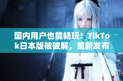 国内用户也能畅玩！TikTok日本版被破解，重新发布可在中国使用