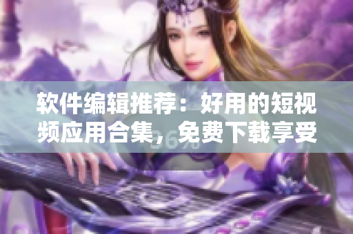 软件编辑推荐：好用的短视频应用合集，免费下载享受流畅体验！