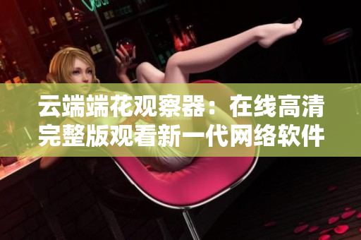 云端端花观察器：在线高清完整版观看新一代网络软件