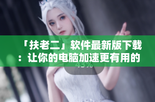「扶老二」软件最新版下载：让你的电脑加速更有用的工具