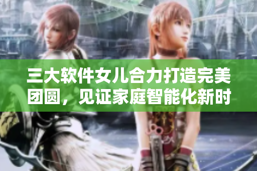 三大软件女儿合力打造完美团圆，见证家庭智能化新时代