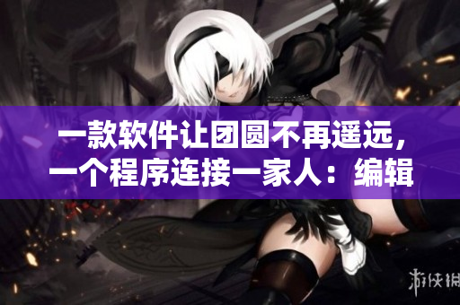 一款软件让团圆不再遥远，一个程序连接一家人：编辑读后感