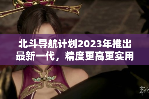 北斗导航计划2023年推出最新一代，精度更高更实用
