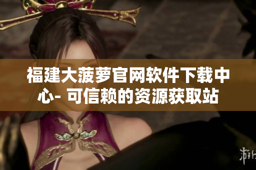 福建大菠萝官网软件下载中心- 可信赖的资源获取站