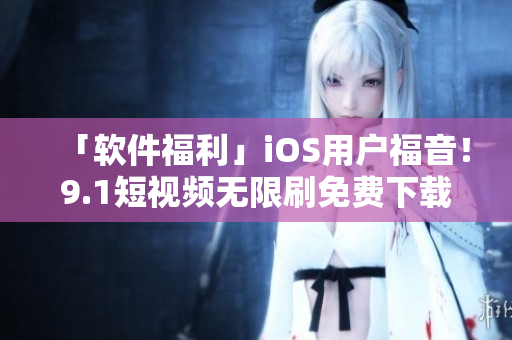 「软件福利」iOS用户福音！9.1短视频无限刷免费下载，高清畅享不卡顿！