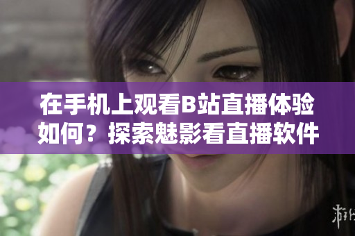 在手机上观看B站直播体验如何？探索魅影看直播软件的功能和特点