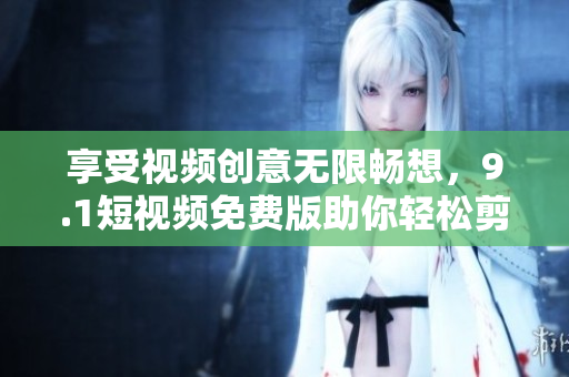 享受视频创意无限畅想，9.1短视频免费版助你轻松剪辑分享！