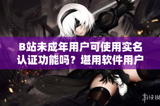 B站未成年用户可使用实名认证功能吗？堪用软件用户何时可实名认证？