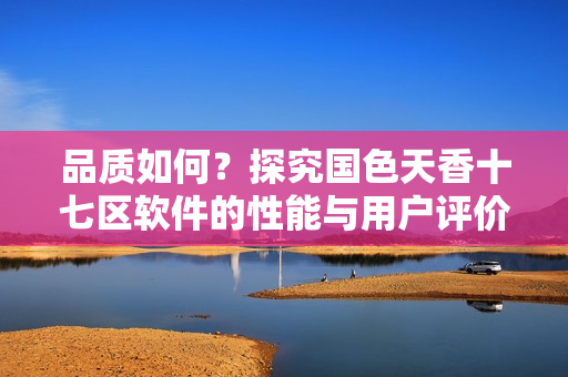 品质如何？探究国色天香十七区软件的性能与用户评价