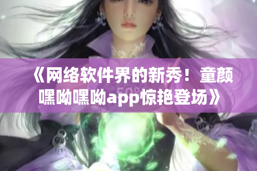 《网络软件界的新秀！童颜嘿呦嘿呦app惊艳登场》