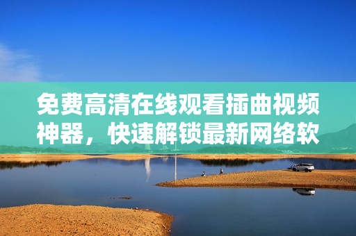 免费高清在线观看插曲视频神器，快速解锁最新网络软件优质内容