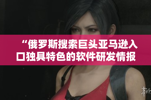 “俄罗斯搜索巨头亚马逊入口独具特色的软件研发情报”