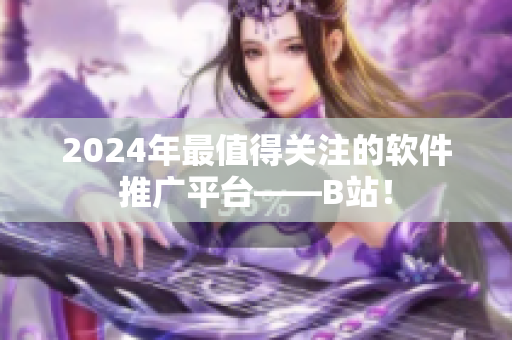 2024年最值得关注的软件推广平台——B站！