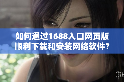 如何通过1688入口网页版顺利下载和安装网络软件？——一份指南