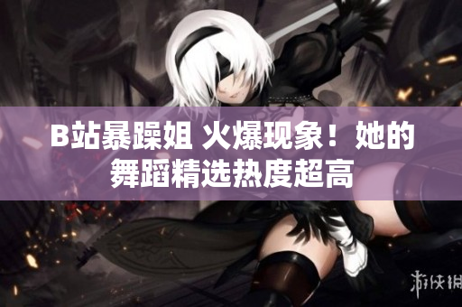 B站暴躁姐 火爆现象！她的舞蹈精选热度超高