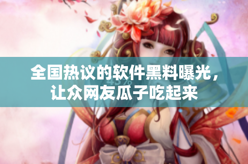 全国热议的软件黑料曝光，让众网友瓜子吃起来