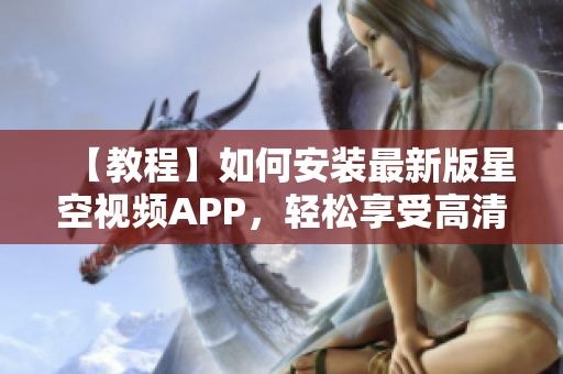 【教程】如何安装最新版星空视频APP，轻松享受高清流畅观影！