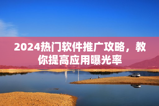 2024热门软件推广攻略，教你提高应用曝光率