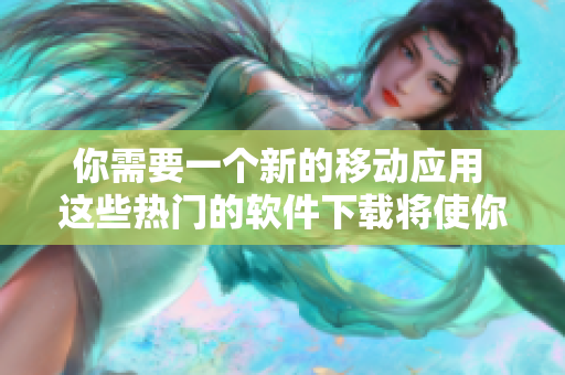 你需要一个新的移动应用 这些热门的软件下载将使你的日常生活更加便捷