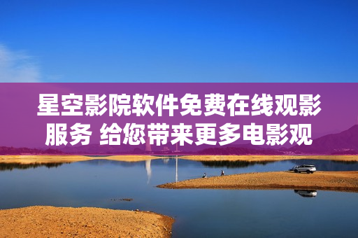 星空影院软件免费在线观影服务 给您带来更多电影观影乐趣